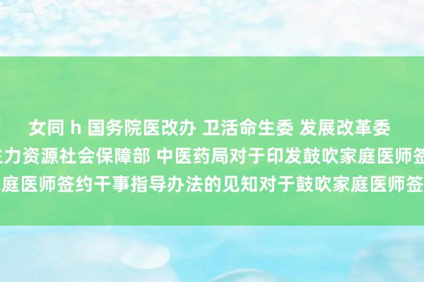 女同 h 国务院医改办 卫活命生委 发展改革委 民政部 财政部 东说念主力资源社会保障部 中医药局对于印发鼓吹家　庭医师签约干事指导办法的见知　　对于鼓吹家庭医师签约干事的指导办法