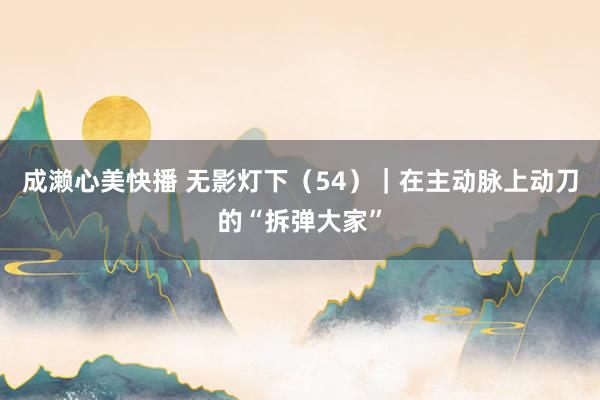 成濑心美快播 无影灯下（54）｜在主动脉上动刀的“拆弹大家”