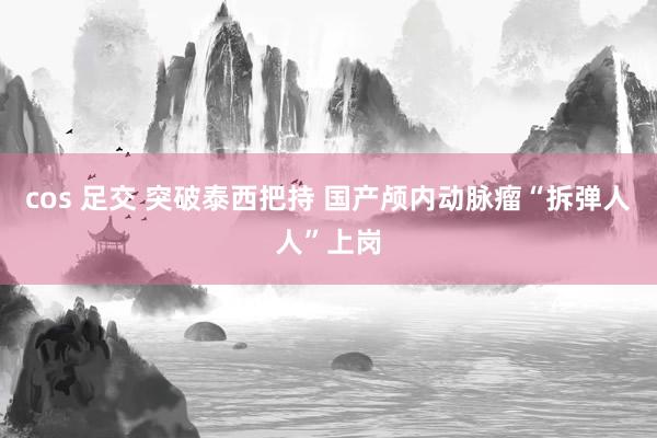 cos 足交 突破泰西把持 国产颅内动脉瘤“拆弹人人”上岗