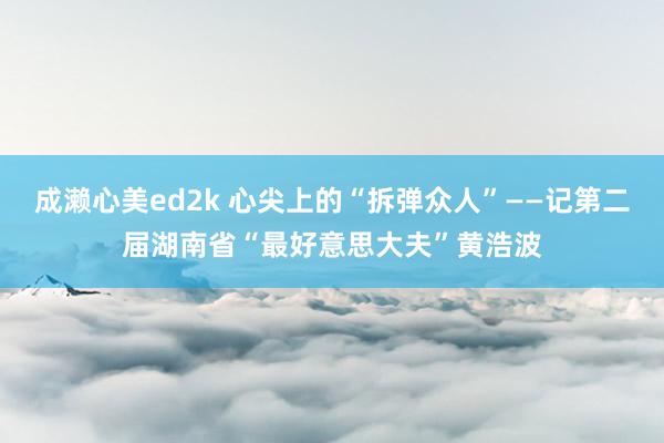成濑心美ed2k 心尖上的“拆弹众人”——记第二届湖南省“最好意思大夫”黄浩波