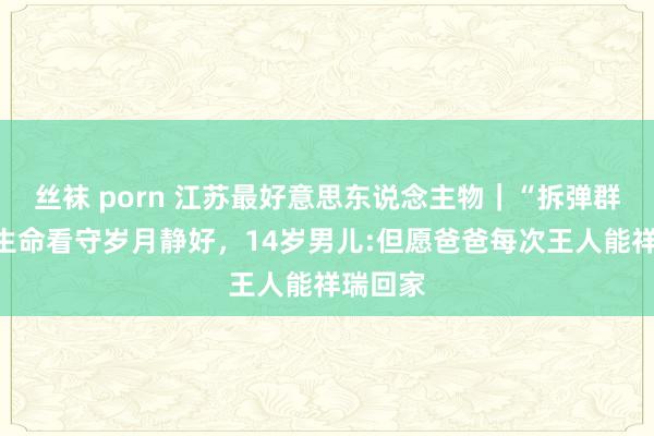 丝袜 porn 江苏最好意思东说念主物｜“拆弹群众”用生命看守岁月静好，14岁男儿:但愿爸爸每次王人能祥瑞回家