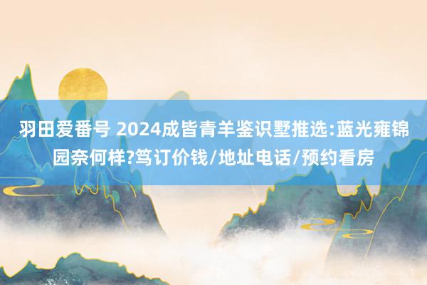 羽田爱番号 2024成皆青羊鉴识墅推选:蓝光雍锦园奈何样?笃