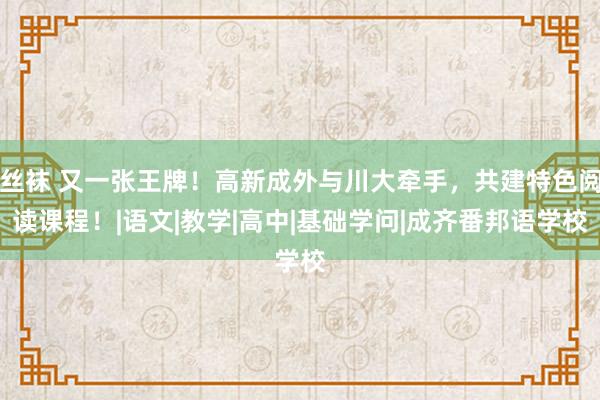 丝袜 又一张王牌！高新成外与川大牵手，共建特色阅读课程！|语文|教学|高中|基础学问|成齐番邦语学校