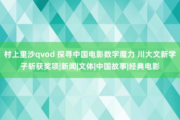 村上里沙qvod 探寻中国电影数字魔力 川大文新学子斩获奖项|新闻|文体|中国故事|经典电影