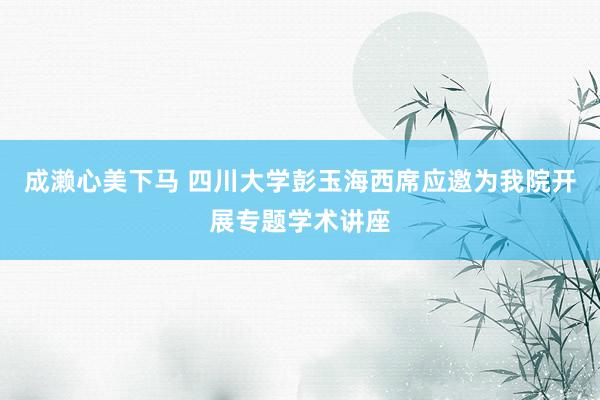 成濑心美下马 四川大学彭玉海西席应邀为我院开展专题学术讲座
