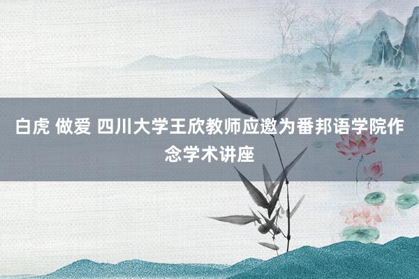 白虎 做爱 四川大学王欣教师应邀为番邦语学院作念学术讲座
