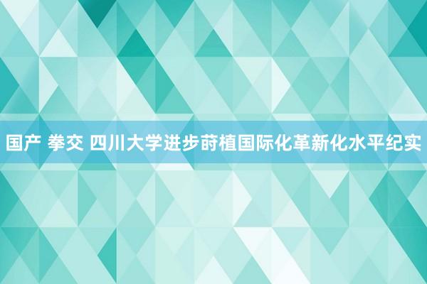 国产 拳交 四川大学进步莳植国际化革新化水平纪实