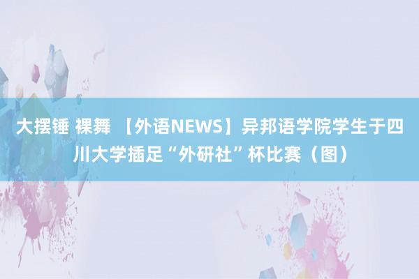 大摆锤 裸舞 【外语NEWS】异邦语学院学生于四川大学插足“