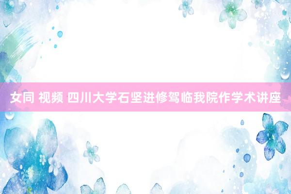 女同 视频 四川大学石坚进修驾临我院作学术讲座