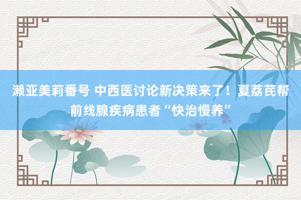 濑亚美莉番号 中西医讨论新决策来了！夏荔芪帮前线腺疾病患者“