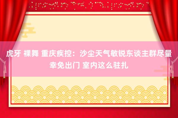 虎牙 裸舞 重庆疾控：沙尘天气敏锐东谈主群尽量幸免出门 室内