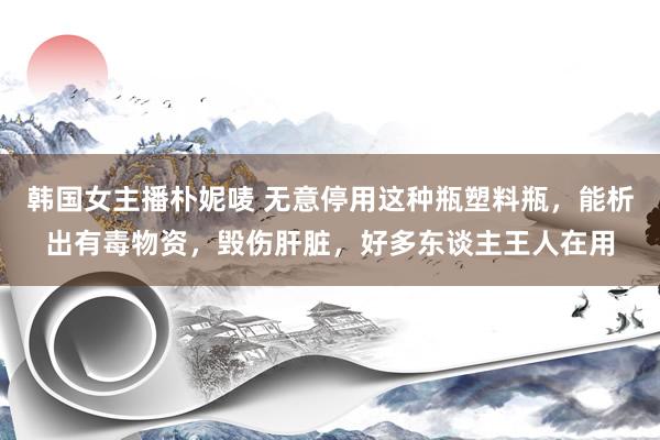 韩国女主播朴妮唛 无意停用这种瓶塑料瓶，能析出有毒物资，毁伤