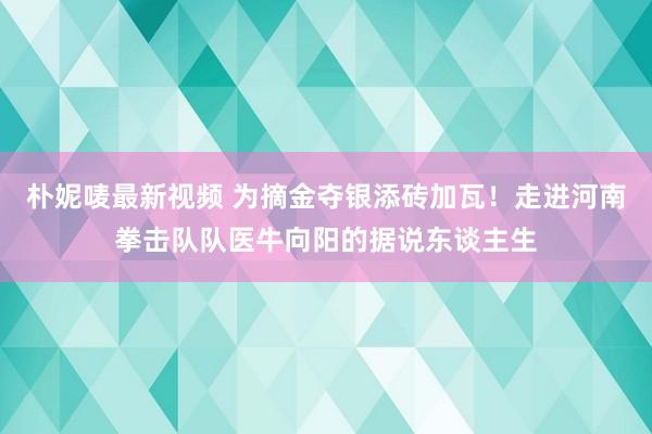 朴妮唛最新视频 为摘金夺银添砖加瓦！走进河南拳击队队医牛向阳的据说东谈主生