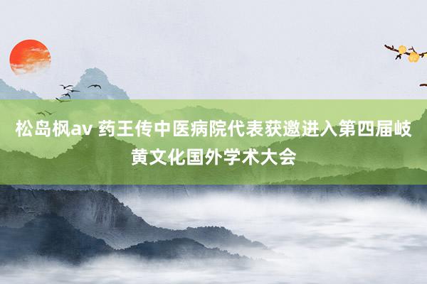 松岛枫av 药王传中医病院代表获邀进入第四届岐黄文化国外学术大会
