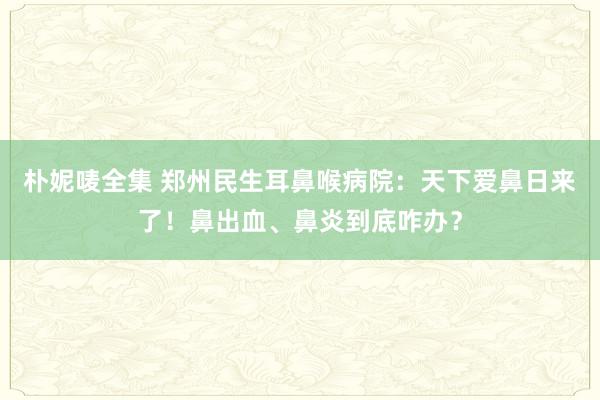 朴妮唛全集 郑州民生耳鼻喉病院：天下爱鼻日来了！鼻出血、鼻炎到底咋办？