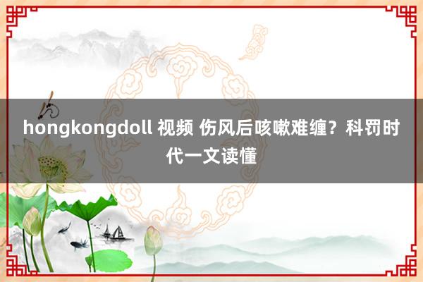 hongkongdoll 视频 伤风后咳嗽难缠？科罚时代一文读懂