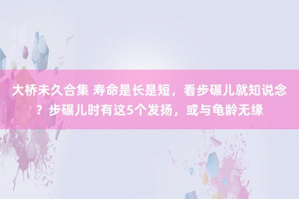 大桥未久合集 寿命是长是短，看步碾儿就知说念？步碾儿时有这5