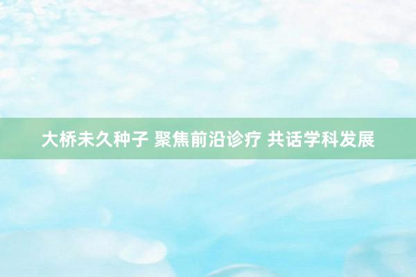 大桥未久种子 聚焦前沿诊疗 共话学科发展