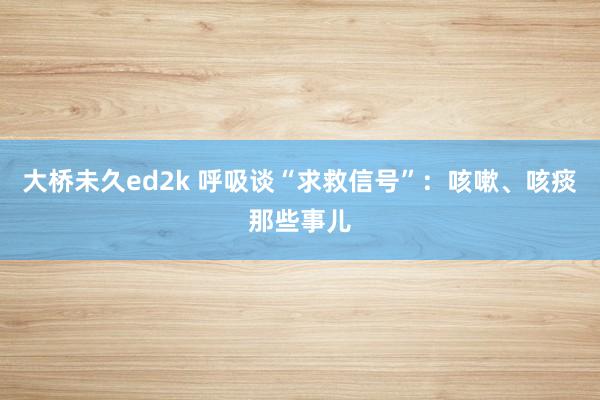 大桥未久ed2k 呼吸谈“求救信号”：咳嗽、咳痰那些事儿