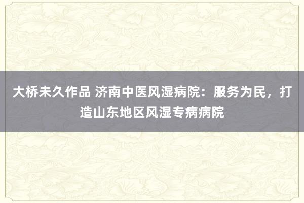 大桥未久作品 济南中医风湿病院：服务为民，打造山东地区风湿专病病院