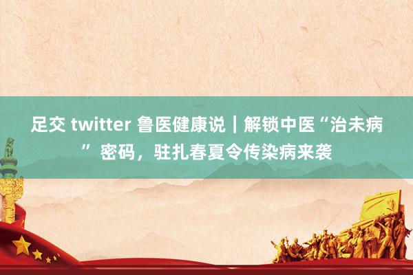 足交 twitter 鲁医健康说｜解锁中医“治未病” 密码，驻扎春夏令传染病来袭