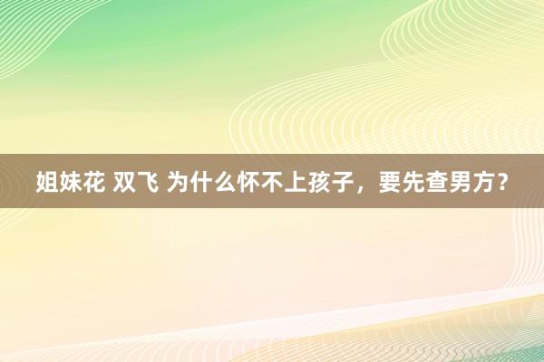 姐妹花 双飞 为什么怀不上孩子，要先查男方？