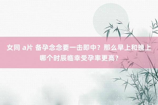 女同 a片 备孕念念要一击即中？那么早上和晚上哪个时辰临幸受孕率更高？