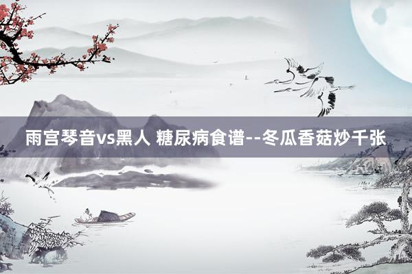 雨宫琴音vs黑人 糖尿病食谱--冬瓜香菇炒千张