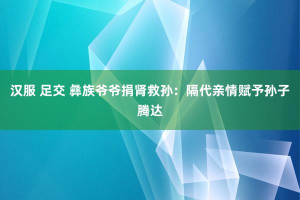 汉服 足交 彝族爷爷捐肾救孙：隔代亲情赋予孙子腾达