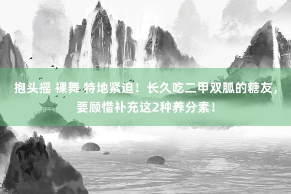 抱头摇 裸舞 特地紧迫！长久吃二甲双胍的糖友，要顾惜补充这2种养分素！