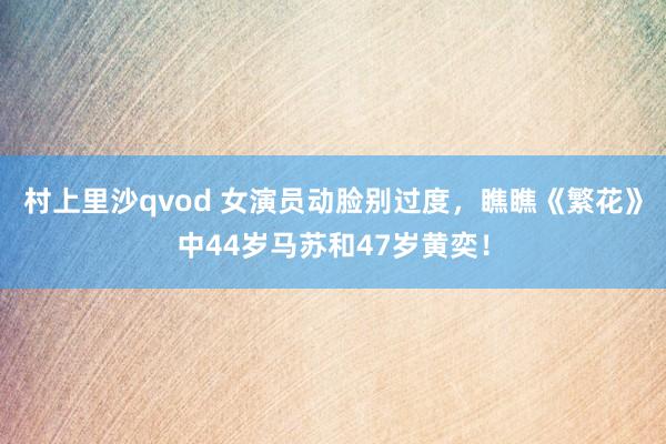 村上里沙qvod 女演员动脸别过度，瞧瞧《繁花》中44岁马苏