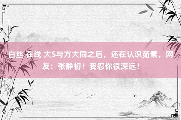 白丝 在线 大S与方大同之后，还在认识茹素，网友：张静初！我