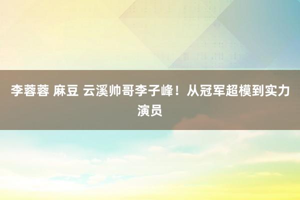 李蓉蓉 麻豆 云溪帅哥李子峰！从冠军超模到实力演员