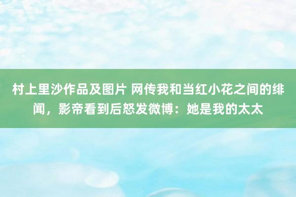 村上里沙作品及图片 网传我和当红小花之间的绯闻，影帝看到后怒发微博：她是我的太太