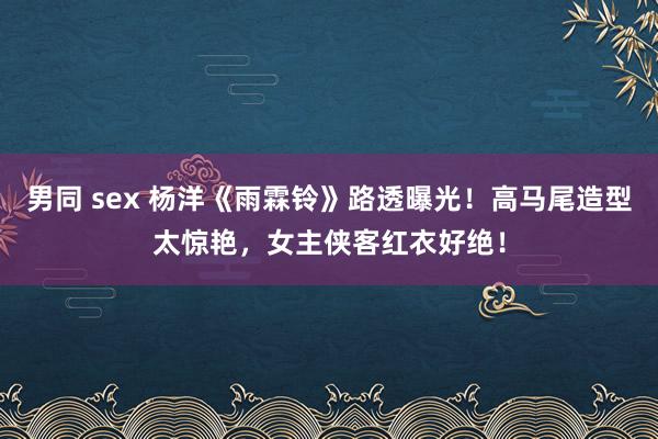 男同 sex 杨洋《雨霖铃》路透曝光！高马尾造型太惊艳，女主侠客红衣好绝！