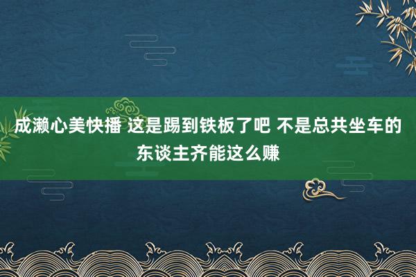 成濑心美快播 这是踢到铁板了吧 不是总共坐车的东谈主齐能这么赚
