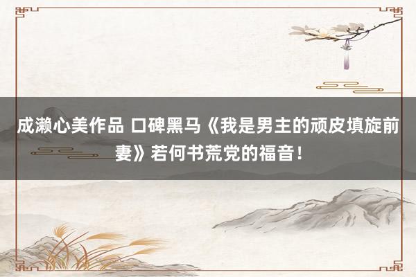 成濑心美作品 口碑黑马《我是男主的顽皮填旋前妻》若何书荒党的福音！
