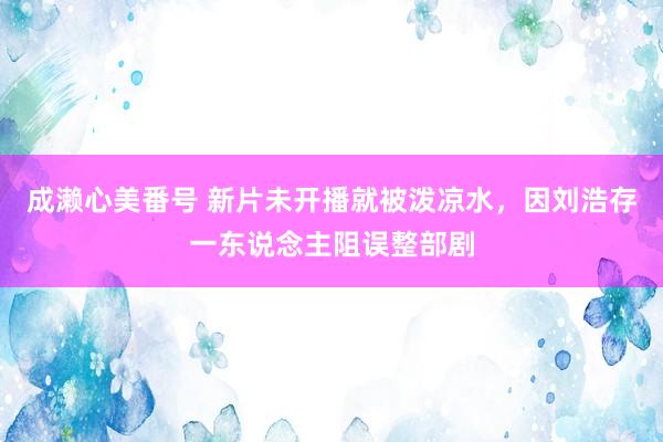 成濑心美番号 新片未开播就被泼凉水，因刘浩存一东说念主阻误整
