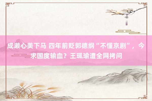 成濑心美下马 四年前贬郭德纲“不懂京剧”，今求国度输血？王珮瑜遭全网拷问