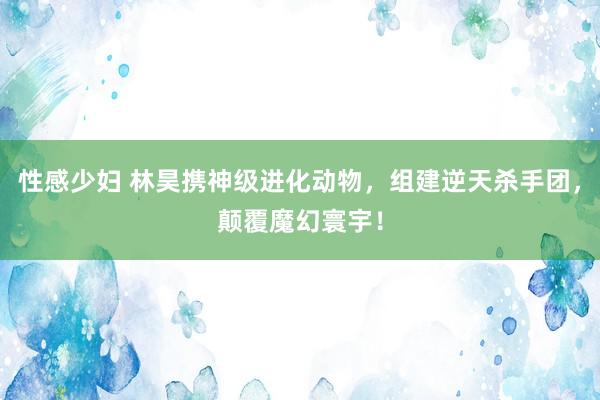 性感少妇 林昊携神级进化动物，组建逆天杀手团，颠覆魔幻寰宇！