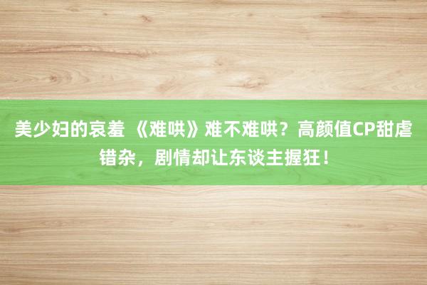 美少妇的哀羞 《难哄》难不难哄？高颜值CP甜虐错杂，剧情却让东谈主握狂！
