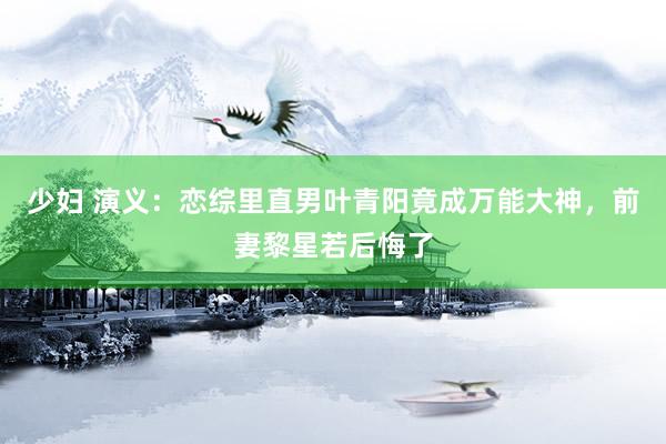 少妇 演义：恋综里直男叶青阳竟成万能大神，前妻黎星若后悔了