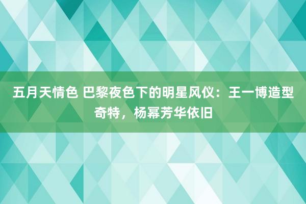 五月天情色 巴黎夜色下的明星风仪：王一博造型奇特，杨幂芳华依旧