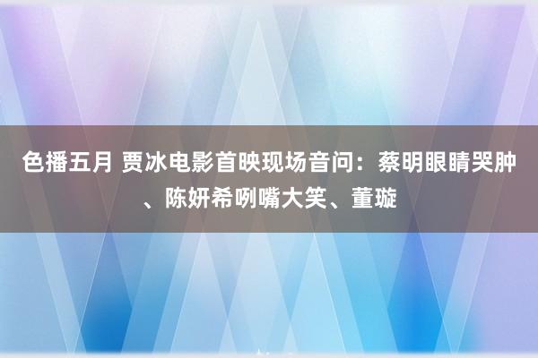 色播五月 贾冰电影首映现场音问：蔡明眼睛哭肿、陈妍希咧嘴大笑