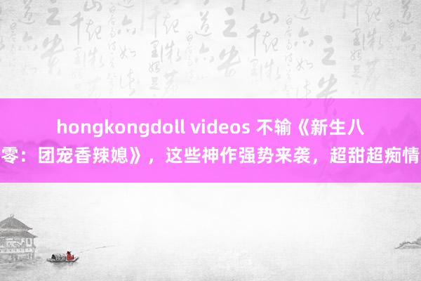hongkongdoll videos 不输《新生八零：团宠香辣媳》，这些神作强势来袭，超甜超痴情