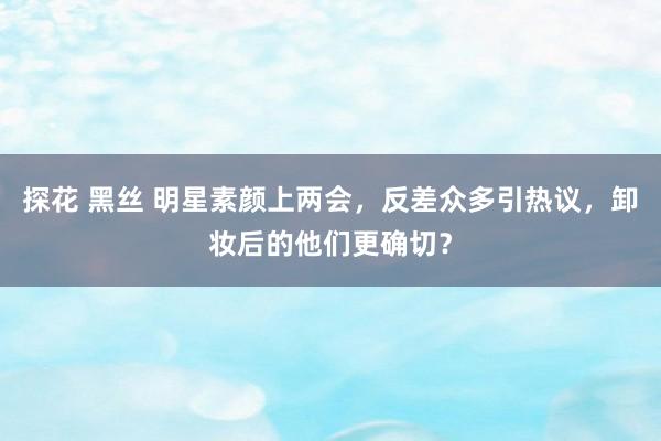 探花 黑丝 明星素颜上两会，反差众多引热议，卸妆后的他们更确切？