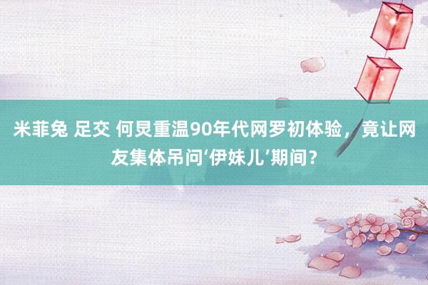 米菲兔 足交 何炅重温90年代网罗初体验，竟让网友集体吊问‘