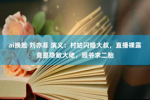 ai换脸 刘亦菲 演义：村姑闪婚大叔，直播裸露竟是隐敝大佬，顾爷求二胎