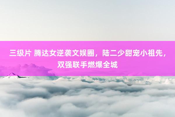 三级片 腾达女逆袭文娱圈，陆二少甜宠小祖先，双强联手燃爆全城