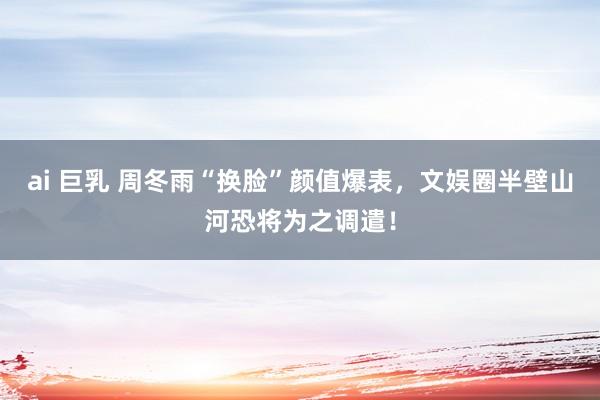 ai 巨乳 周冬雨“换脸”颜值爆表，文娱圈半壁山河恐将为之调遣！